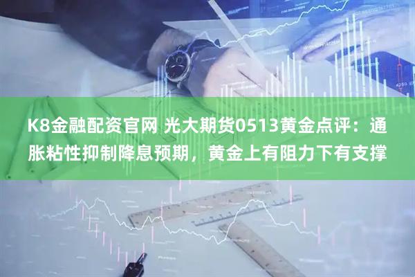 K8金融配资官网 光大期货0513黄金点评：通胀粘性抑制降息预期，黄金上有阻力下有支撑